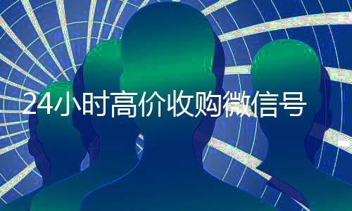 24小时高价收购微信号（收购微信号平台 价格高 结账快）